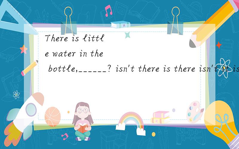 There is little water in the bottle,______? isn't there is there isn't it is it