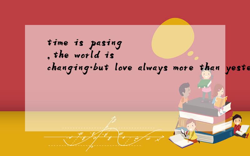 time is pasing,the world is changing.but love always more than yesterday帮翻译下好象比较私人的英语 求大概意思