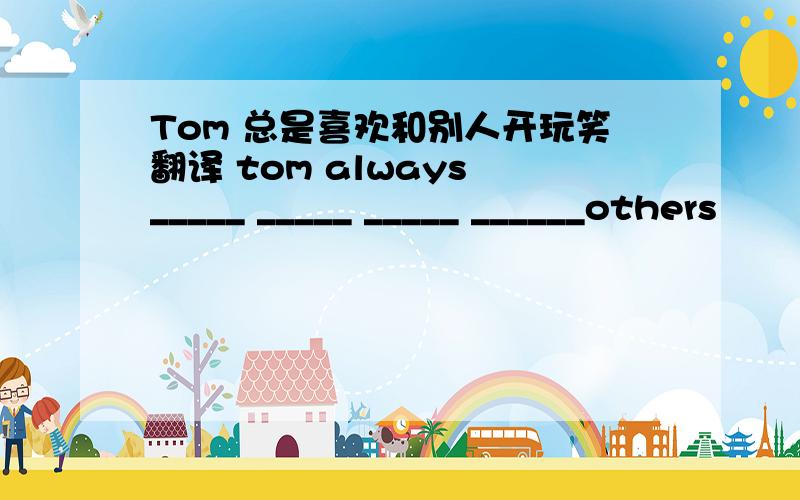 Tom 总是喜欢和别人开玩笑翻译 tom always _____ _____ _____ ______others