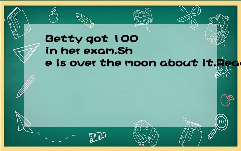 Betty got 100 in her exam.She is over the moon about it.Read the sentence and guess the meaning of “over the moon”.（You may answer it in English or Chinese.） ______.