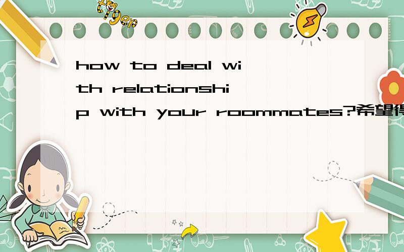 how to deal with relationship with your roommates?希望得到一片英语小短文,