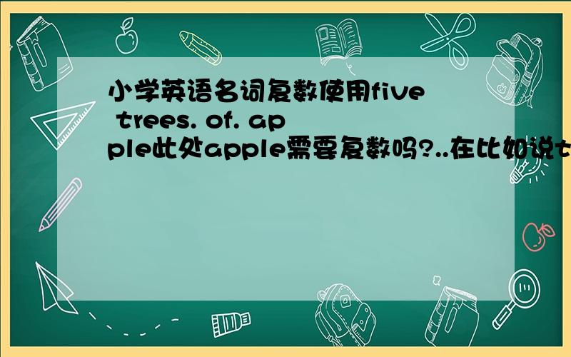 小学英语名词复数使用five trees. of. apple此处apple需要复数吗?..在比如说two. boxes  of  pear   此处的pear需要加复数吗?