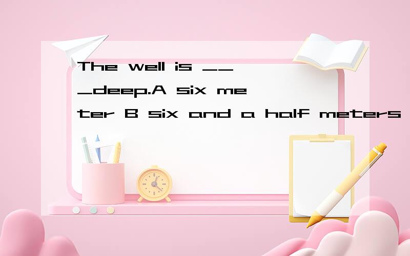 The well is ___deep.A six meter B six and a half meters C six meter and a half