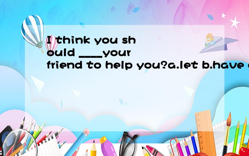 I think you should ____your friend to help you?a.let b.have c.get .d make