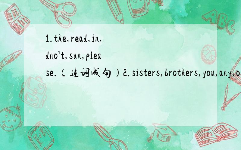 1.the,read,in,dno't,sun,please.（连词成句）2.sisters,brothers,you,any,or,got,have.（连词成句）3.black,all,like,l,at,don't.（连词成句）4.can,do,l,for,what,you （连词成句）5.drink,like,something,you,to,would （连词成句）