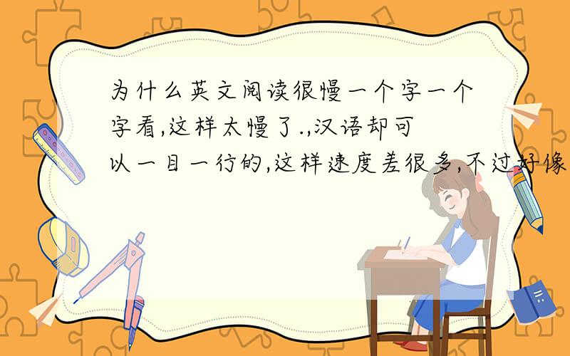 为什么英文阅读很慢一个字一个字看,这样太慢了.,汉语却可以一目一行的,这样速度差很多,不过好像汉语速度也是后来才提高的,小时候也很慢,感觉很奇怪,肯定处理的