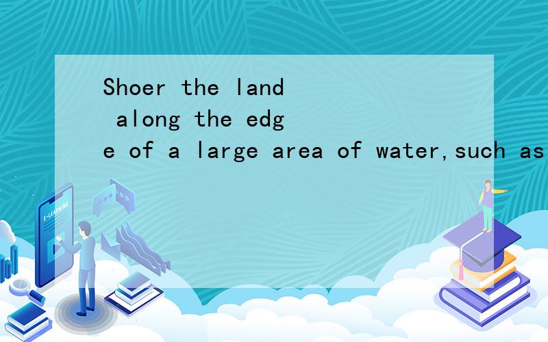 Shoer the land along the edge of a large area of water,such as an acean or lake.(翻译）