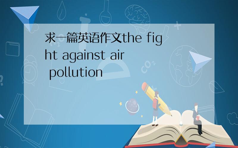 求一篇英语作文the fight against air pollution