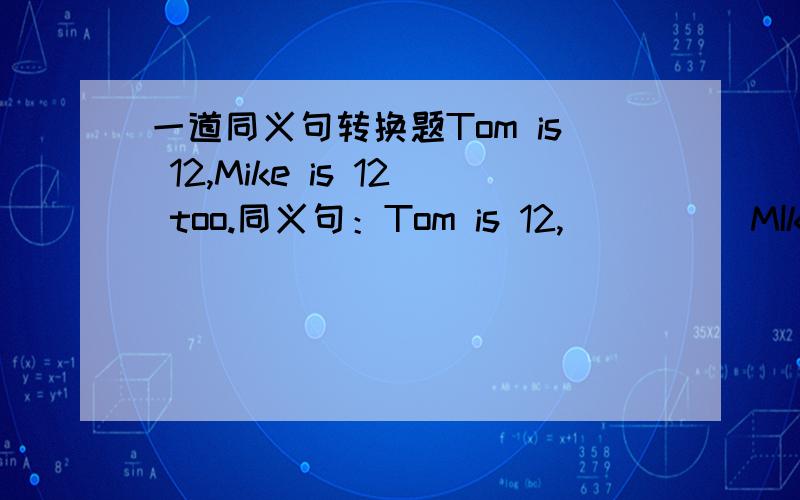 一道同义句转换题Tom is 12,Mike is 12 too.同义句：Tom is 12,（ ）（ ）MIke.其中两个括号,各填一个单词.
