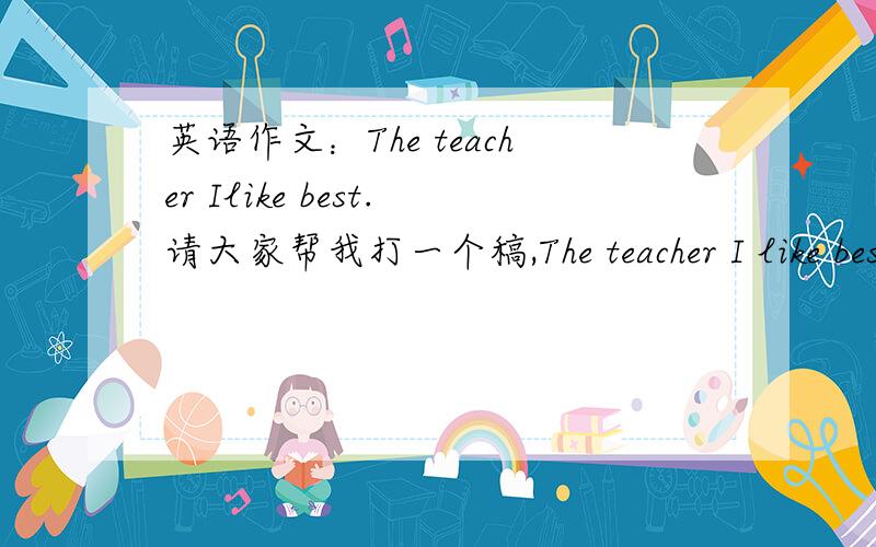 英语作文：The teacher Ilike best.请大家帮我打一个稿,The teacher I like best.