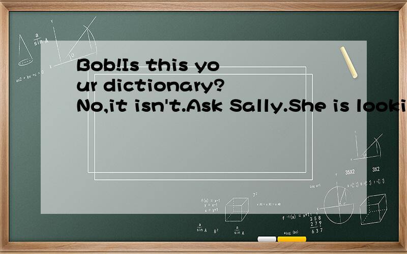 Bob!Is this your dictionary?No,it isn't.Ask Sally.She is looking for____