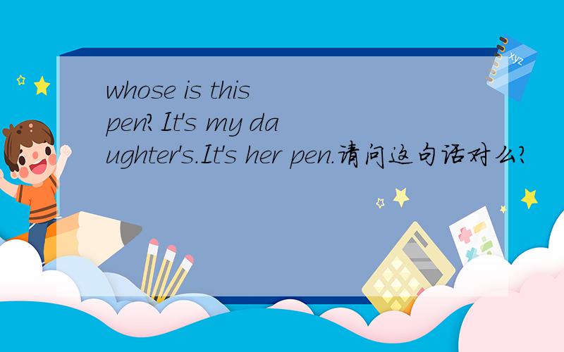 whose is this pen?It's my daughter's.It's her pen.请问这句话对么?
