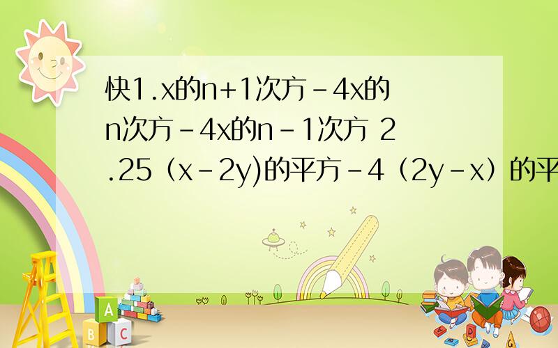 快1.x的n+1次方-4x的n次方-4x的n-1次方 2.25（x-2y)的平方-4（2y-x）的平方 3.x的平方-4xy-1+4y的平方