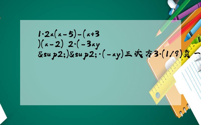 1.2x(x-5)-(x+3)(x-2) 2.(-3xy²)²·(-xy)三次方3.(1/9)负一次方+(-2)三次方+3-（1-π）º4.(2x-1)²+(1-3x)²=13(x-1)(x+1)求x的值5.已知：x+y=-6,xy=2,求代数式(x-y)²的值,为______?