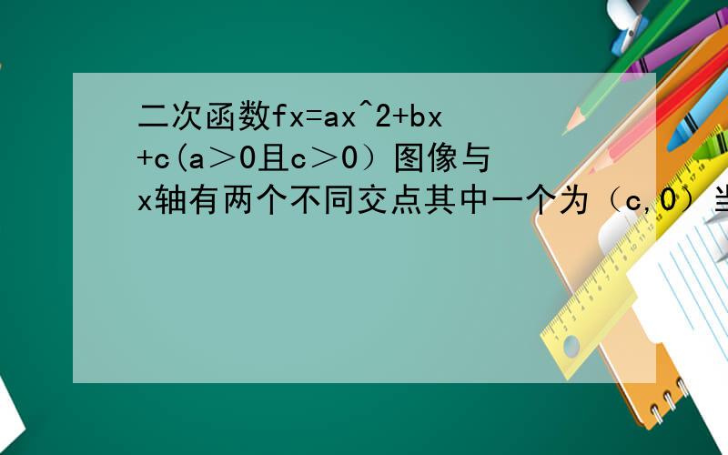 二次函数fx=ax^2+bx+c(a＞0且c＞0）图像与x轴有两个不同交点其中一个为（c,0）当0＜x＜c 恒有fx＞0二次函数的图像与坐标轴的三个交点形成的三角形面积是8 求a求a的取值范围
