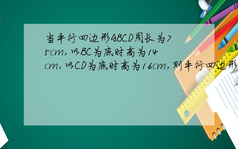 当平行四边形ABCD周长为75cm,以BC为底时高为14cm,以CD为底时高为16cm,则平行四边形ABCD的面积为
