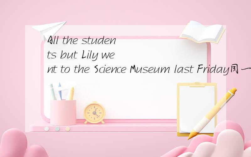 All the students but Lily went to the Science Museum last Friday同一句转换All the students went to the Science Museum last Friday____ _____