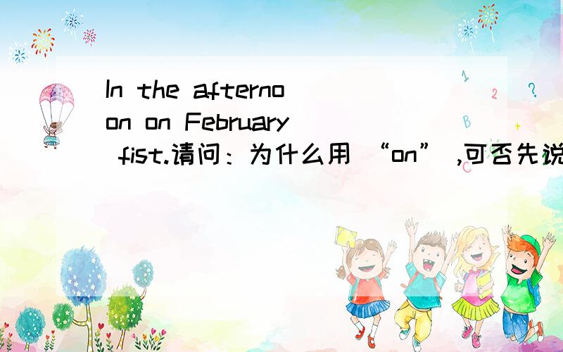 In the afternoon on February fist.请问：为什么用 “on” ,可否先说“On February fist ”