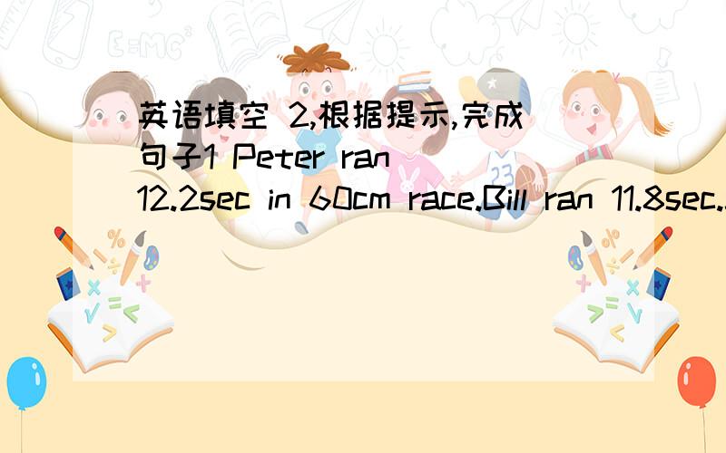 英语填空 2,根据提示,完成句子1 Peter ran 12.2sec in 60cm race.Bill ran 11.8sec.John ran 11sec.Peter ran _______of the three,John ran___of the three2 Joe is 11 years old.Jphn is 22 years old .Denny is 45 years old.Joe is____of the three .De