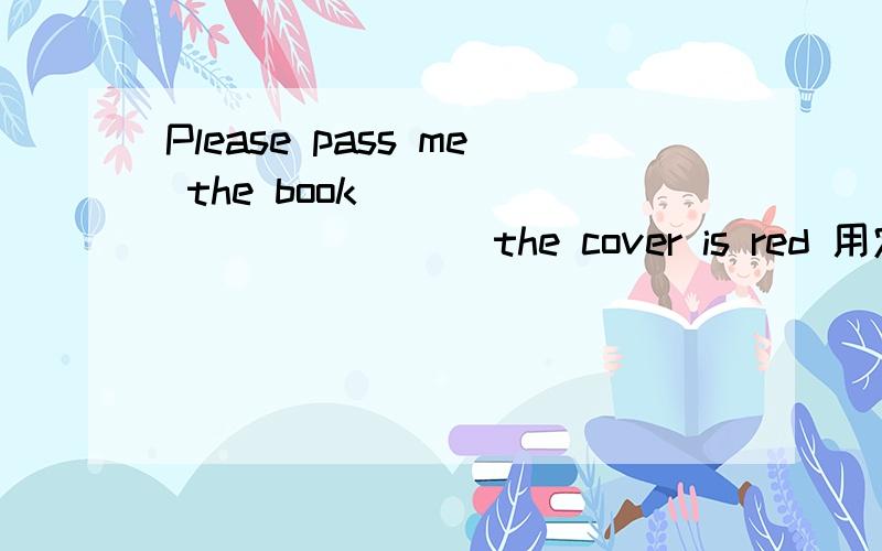 Please pass me the book _____ ______ the cover is red 用定语从句(一空一词)