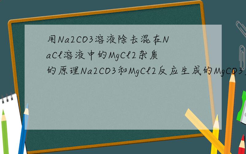 用Na2CO3溶液除去混在NaCl溶液中的MgCl2杂质的原理Na2CO3和MgCl2反应生成的MgCO3应该不是沉淀吧,那不引入新杂质?