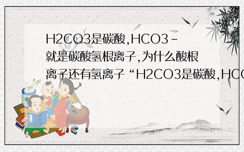 H2CO3是碳酸,HCO3-就是碳酸氢根离子,为什么酸根离子还有氢离子“H2CO3是碳酸,HCO3-就是碳酸氢根离子”为什么酸根离子还有氢离子