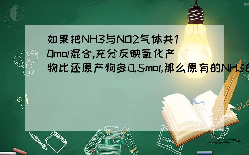 如果把NH3与NO2气体共10mol混合,充分反映氧化产物比还原产物多0.5mol,那么原有的NH3的物质的量为多少?8NH3+6NO2=7N2+12H20