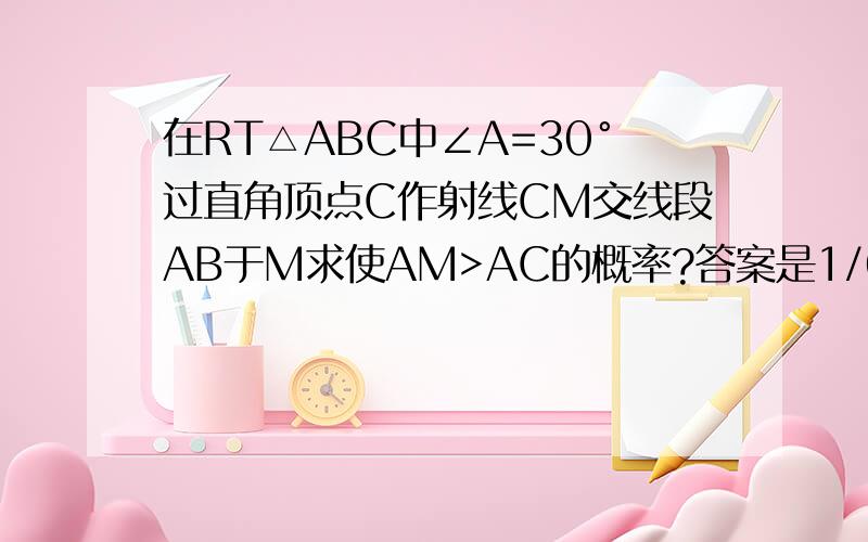 在RT△ABC中∠A=30°过直角顶点C作射线CM交线段AB于M求使AM>AC的概率?答案是1/6