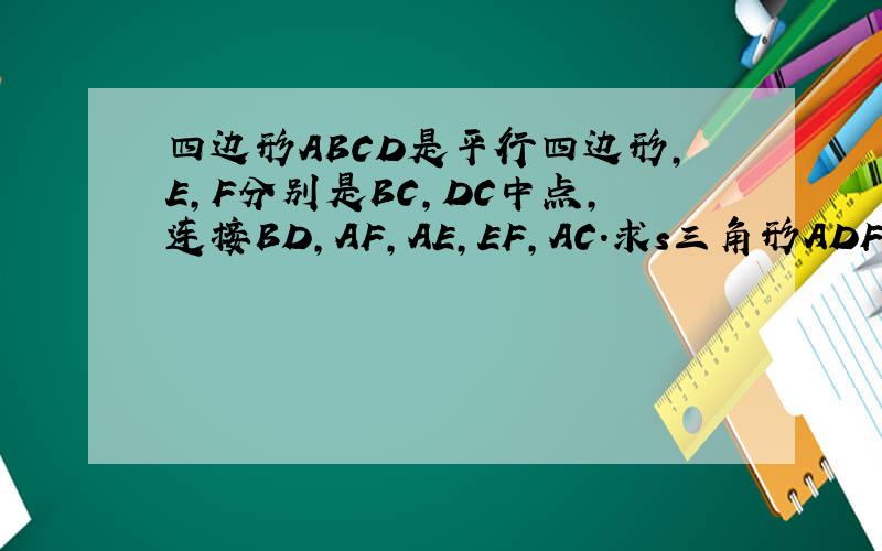 四边形ABCD是平行四边形,E,F分别是BC,DC中点,连接BD,AF,AE,EF,AC.求s三角形ADF=s三角形ABE