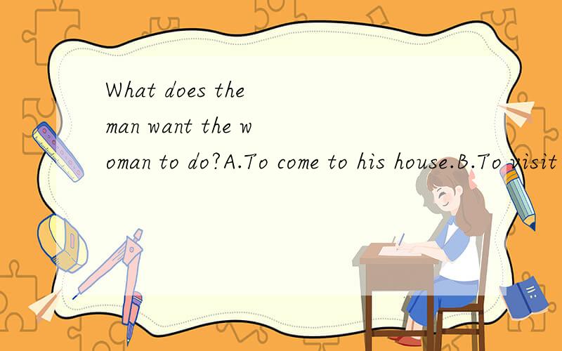 What does the man want the woman to do?A.To come to his house.B.To visit his office.C.To work with him.