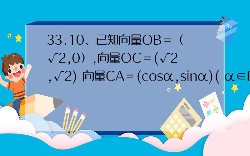 33.10、已知向量OB＝（√2,0）,向量OC＝(√2,√2) 向量CA＝(cosα,sinα)( α∈R),.33.10、已知向量OB＝（√2,0）,向量OC＝(√2,√2) 向量CA＝(cosα,sinα)( α∈R),则向量OA与向量OB夹角的取值范围是( C   )A．[0