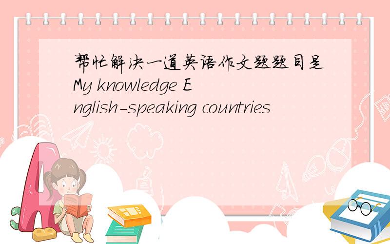 帮忙解决一道英语作文题题目是My knowledge English-speaking countries