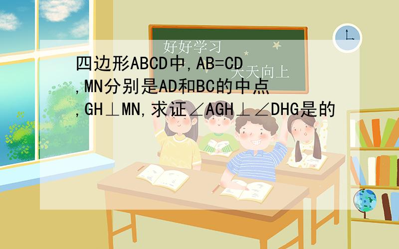 四边形ABCD中,AB=CD,MN分别是AD和BC的中点,GH⊥MN,求证∠AGH⊥∠DHG是的