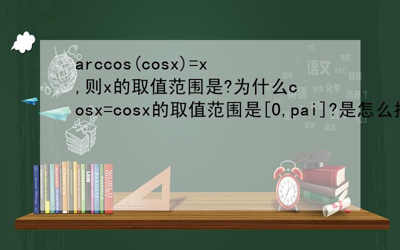 arccos(cosx)=x,则x的取值范围是?为什么cosx=cosx的取值范围是[0,pai]?是怎么推导的?难道arccosx的值域就是[0,pai] 是定理，不用推导吗？我是一个高一学生，希望能解释道我能理解的程度！