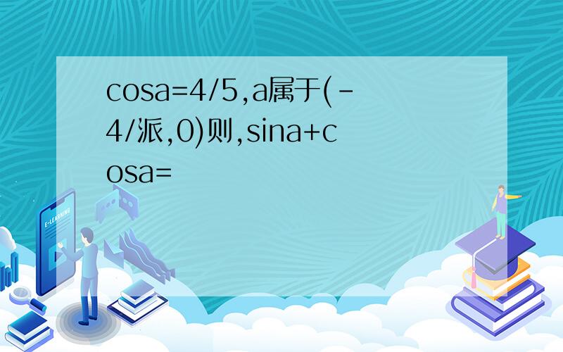 cosa=4/5,a属于(-4/派,0)则,sina+cosa=