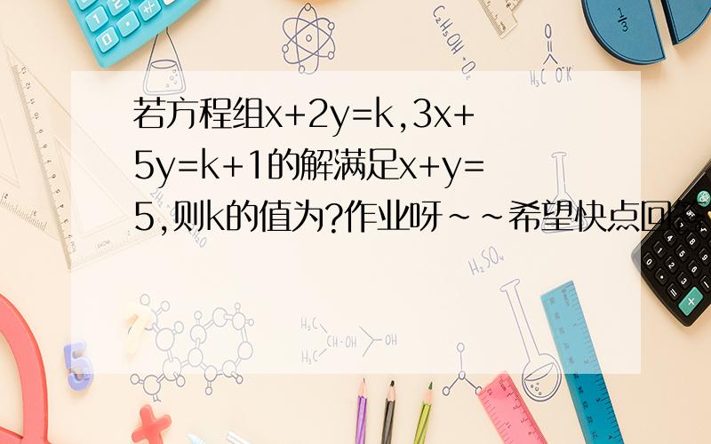 若方程组x+2y=k,3x+5y=k+1的解满足x+y=5,则k的值为?作业呀~~希望快点回答,过程要详细哦~~~