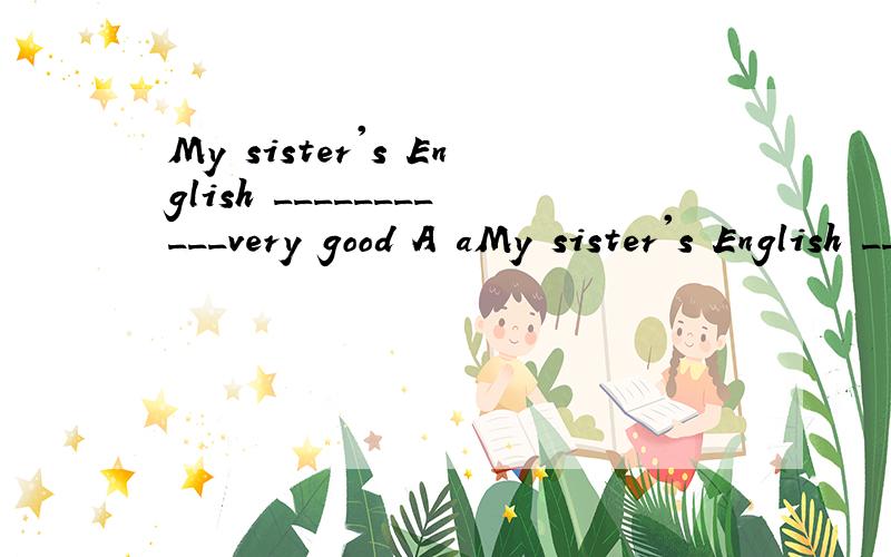 My sister's English ___________very good A aMy sister's English ___________very good A are B is C am D be