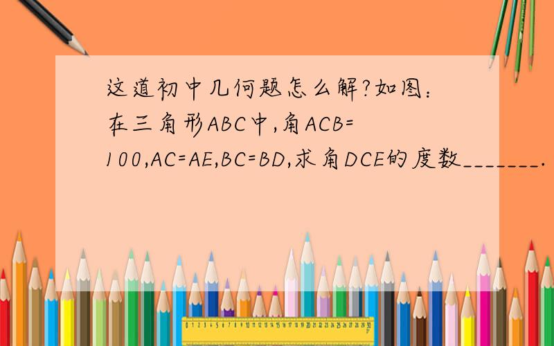 这道初中几何题怎么解?如图：在三角形ABC中,角ACB=100,AC=AE,BC=BD,求角DCE的度数_______. 备选答案：A 20；B 25； C30； D40.答案不是最重要的,我只想知道这题怎么解?我想知道过程.谢谢!