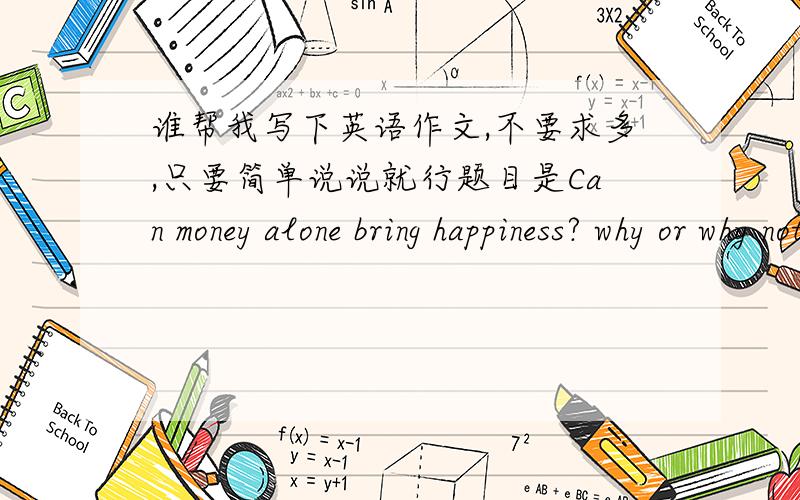 谁帮我写下英语作文,不要求多,只要简单说说就行题目是Can money alone bring happiness? why or why not   当然是从不可以写的哦
