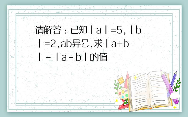 请解答：已知|a|=5,|b|=2,ab异号,求|a+b|-|a-b|的值