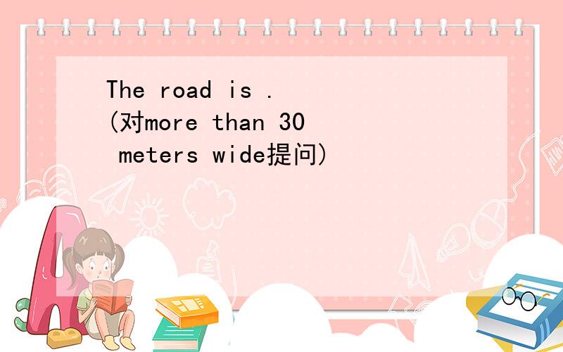The road is . (对more than 30 meters wide提问)