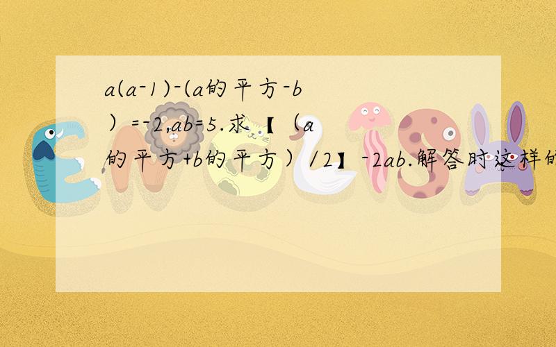 a(a-1)-(a的平方-b）=-2,ab=5.求【（a的平方+b的平方）/2】-2ab.解答时这样的解答如下：因为a(a-1)-(a的平方-b）=-2,所以a-b=2.又【（a的平方+b的平方）/2】-2ab=【（1/2）*（a-b）的平方】-ab=【（1/2）*2