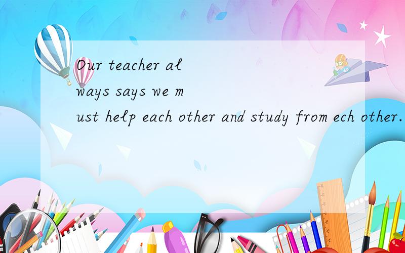 Our teacher always says we must help each other and study from ech other.改错
