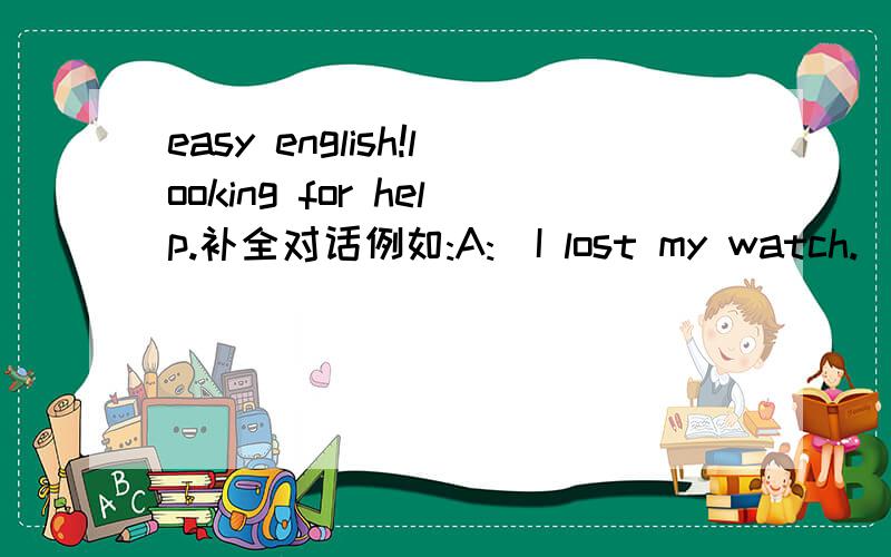 easy english!looking for help.补全对话例如:A:(I lost my watch.)BLWhy don't you jusy buy another one?2A:()B:Maybe you should explain the situation to her.She'll understand.3A:()B:You could get a tutor.