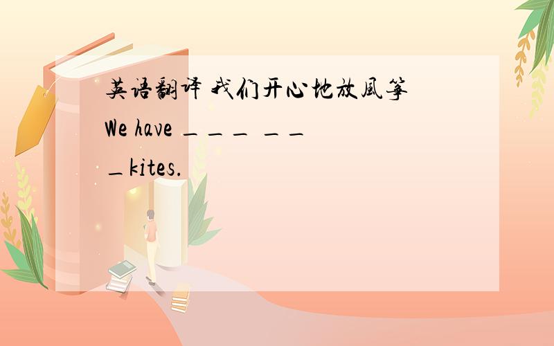 英语翻译 我们开心地放风筝 We have ___ ___kites.