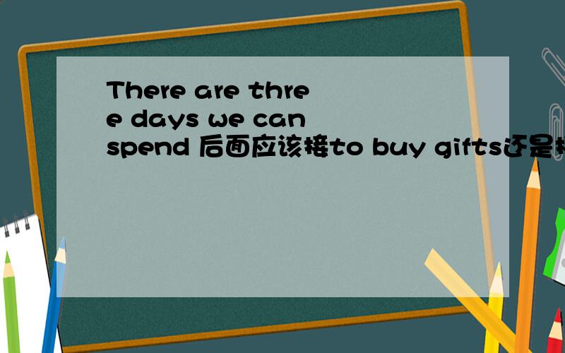 There are three days we can spend 后面应该接to buy gifts还是接buying gifts?此句中如用to buy gifts不可以视作表示目的的状语吗？与There are three days we can use to buy gifts.相比较，语法结构有何不同？