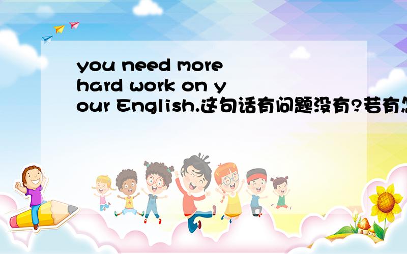 you need more hard work on your English.这句话有问题没有?若有怎么改?为什么?work 不是也可作名词吗?