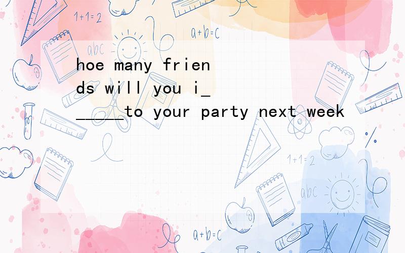 hoe many friends will you i______to your party next week