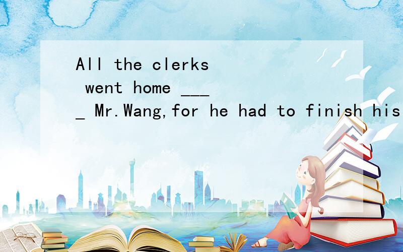 All the clerks went home ____ Mr.Wang,for he had to finish his work.空格中填