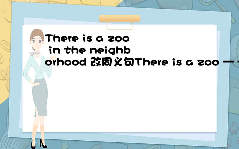 There is a zoo in the neighborhood 改同义句There is a zoo — — ←两个空